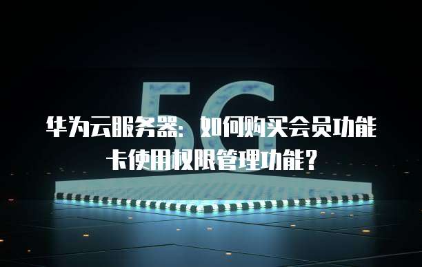 华为云服务器:如何购买会员功能卡使用权限管理功能?