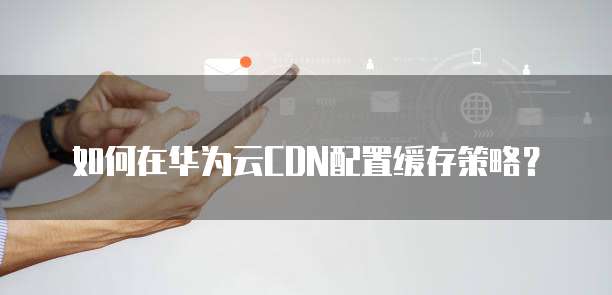 如何在华为云CDN配置缓存策略?