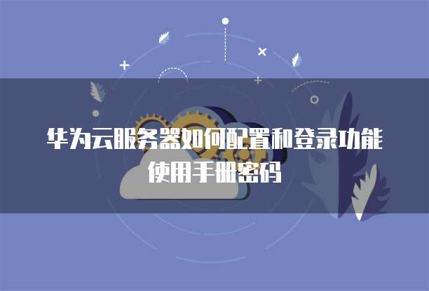 华为云服务器如何配置和登录功能使用手册密码