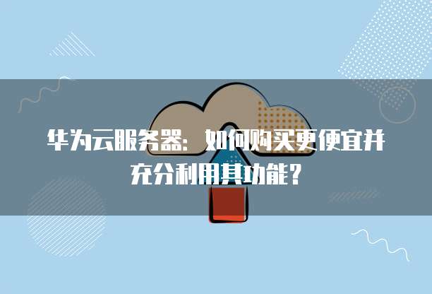 华为云服务器:如何购买更便宜并充分利用其功能?
