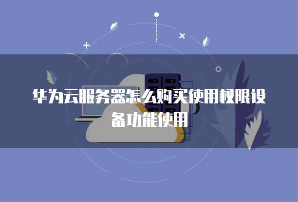 华为云服务器怎么购买使用权限设备功能使用