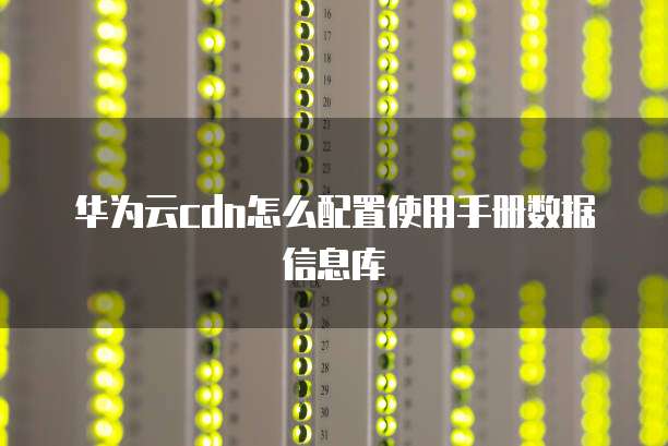 华为云cdn怎么配置使用手册数据信息库