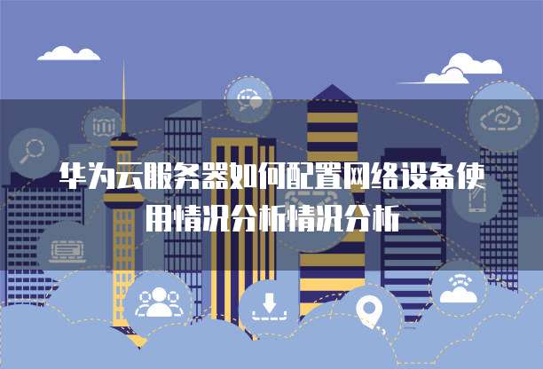 华为云服务器如何配置网络设备使用情况分析情况分析
