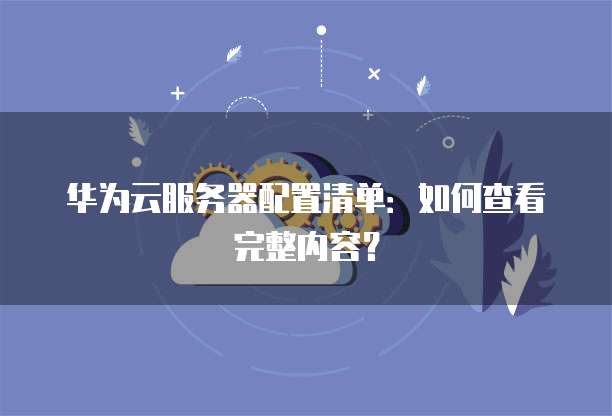 华为云服务器配置清单:如何查看完整内容?