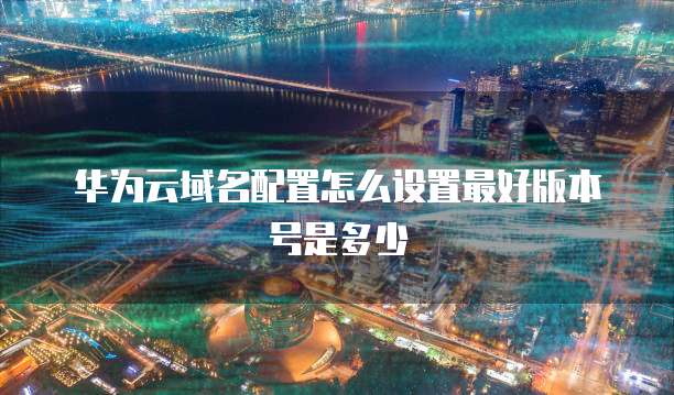 华为云域名配置怎么设置最好版本号是多少