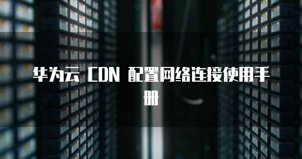 华为云 CDN 配置网络连接使用手册