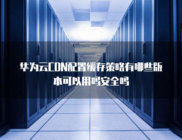 华为云CDN配置缓存策略有哪些版本可以用吗安全吗