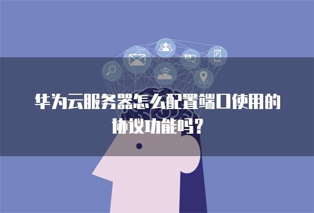 华为云服务器怎么配置端口使用的协议功能吗?