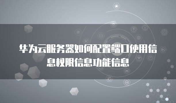 华为云服务器如何配置端口使用信息权限信息功能信息