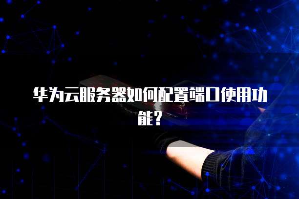 华为云服务器如何配置端口使用功能?