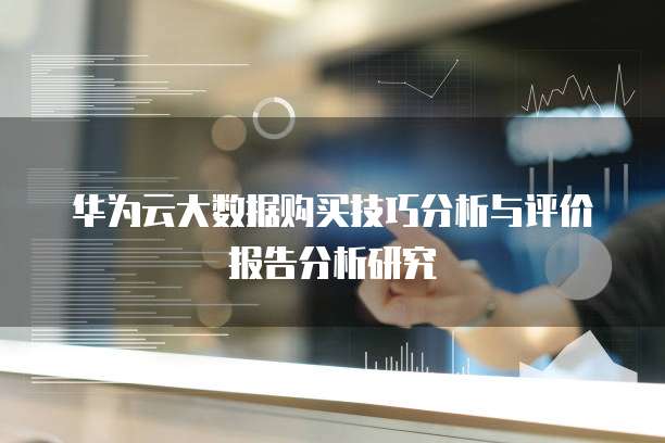 华为云大数据购买技巧分析与评价报告分析研究