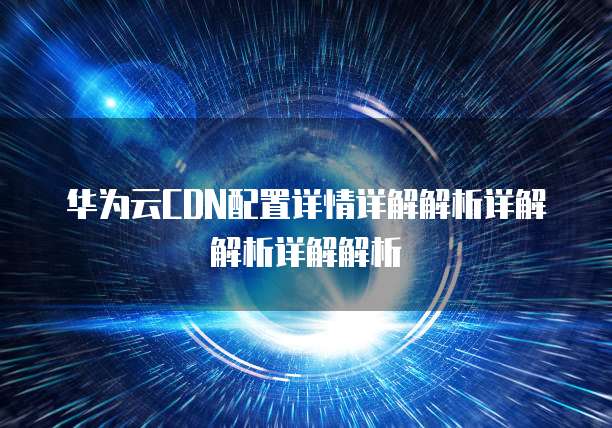 华为云CDN配置详情详解解析详解解析详解解析