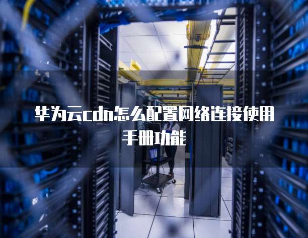 华为云cdn怎么配置网络连接使用手册功能