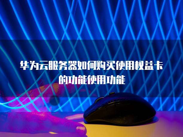 华为云服务器如何购买使用权益卡的功能使用功能