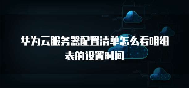 华为云服务器配置清单怎么看明细表的设置时间
