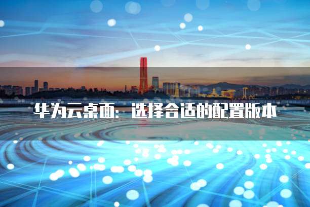 华为云桌面:选择合适的配置版本