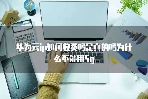 华为云ip如何收费吗是真的吗为什么不能用5g