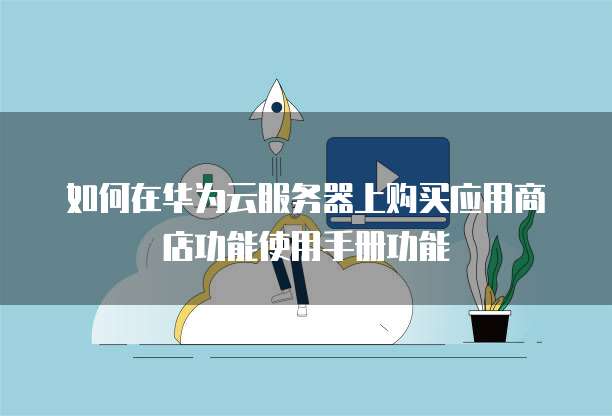 如何在华为云服务器上购买应用商店功能使用手册功能