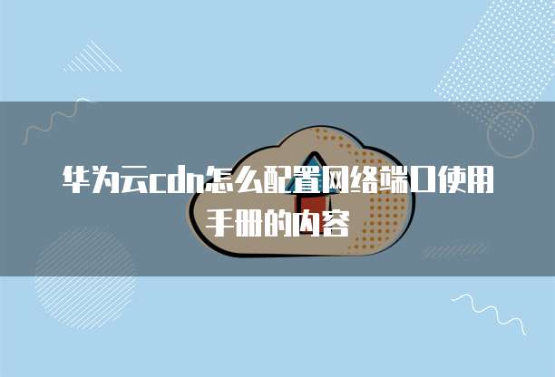 华为云cdn怎么配置网络端口使用手册的内容