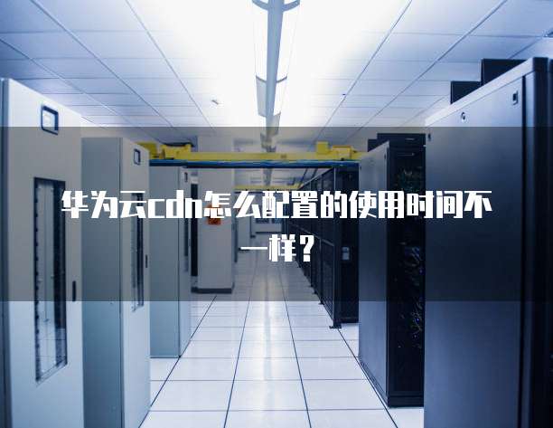 华为云cdn怎么配置的使用时间不一样?