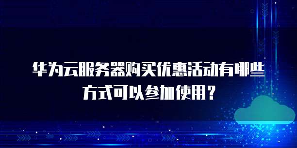 华为云服务器购买优惠活动有哪些方式可以参加使用?