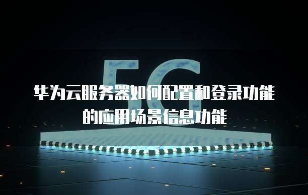 华为云服务器如何配置和登录功能的应用场景信息功能