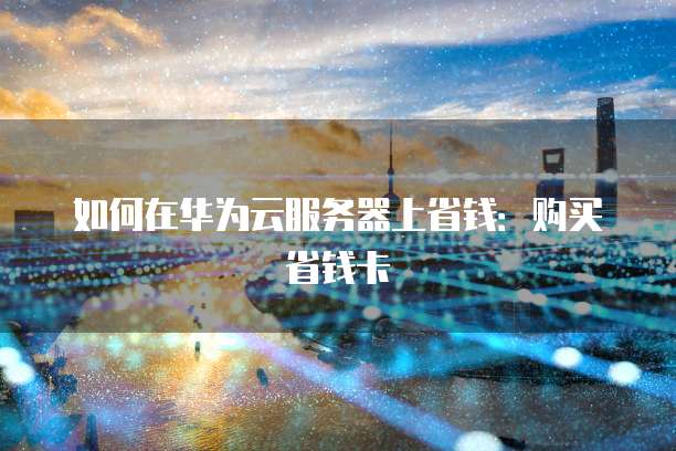 如何在华为云服务器上省钱:购买省钱卡