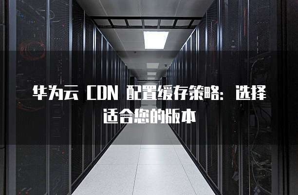 华为云 CDN 配置缓存策略:选择适合您的版本