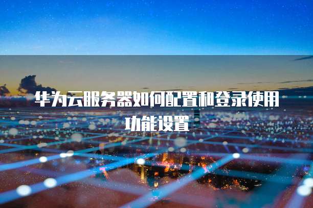华为云服务器如何配置和登录使用功能设置