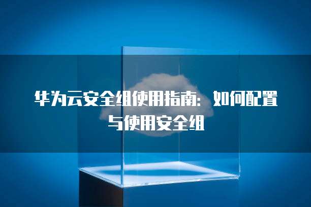 华为云安全组使用指南：如何配置与使用安全组