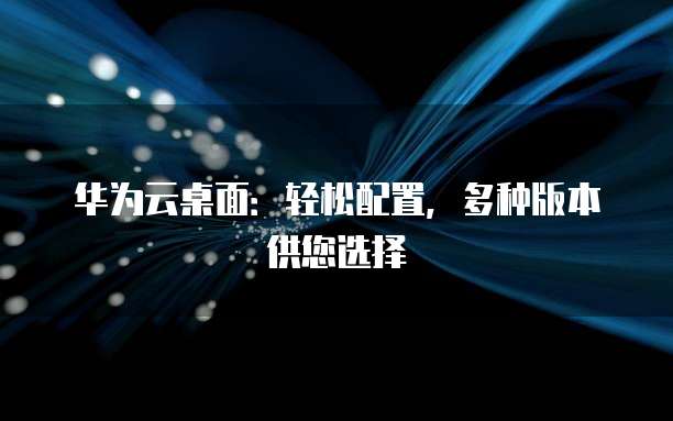 华为云桌面:轻松配置,多种版本供您选择