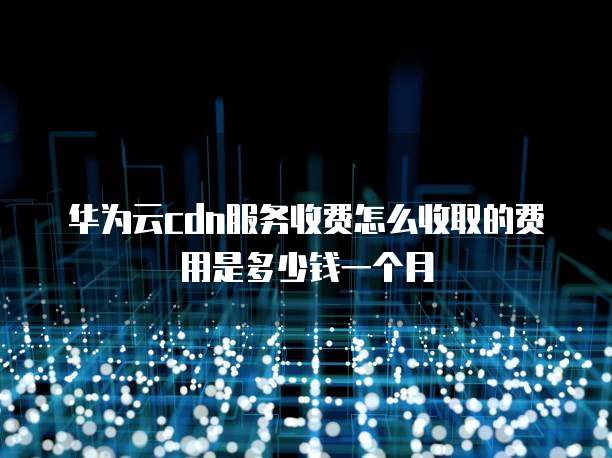 华为云cdn服务收费怎么收取的费用是多少钱一个月