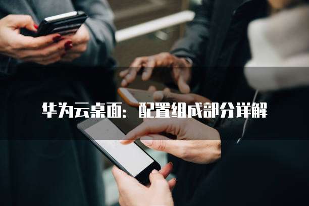 华为云桌面:配置组成部分详解