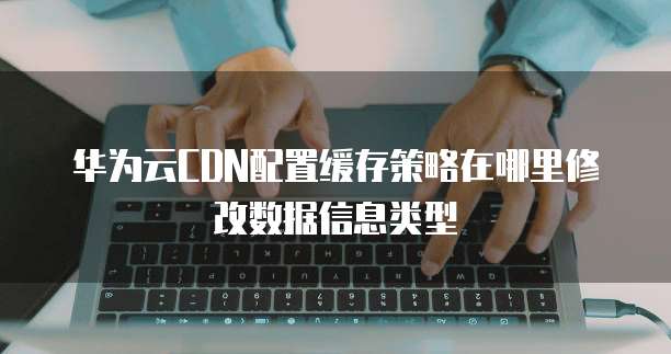 华为云CDN配置缓存策略在哪里修改数据信息类型