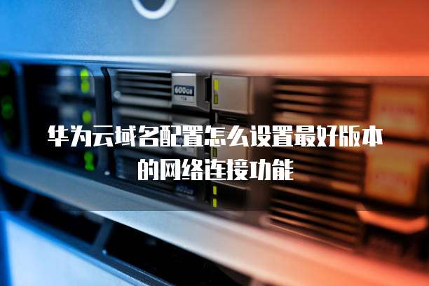 华为云域名配置怎么设置最好版本的网络连接功能