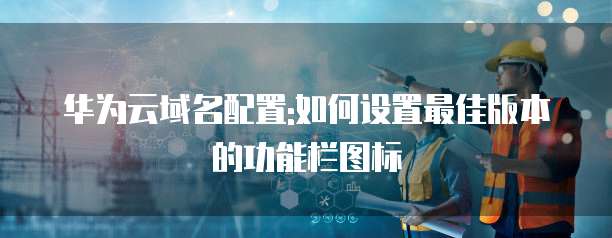 华为云域名配置:如何设置最佳版本的功能栏图标
