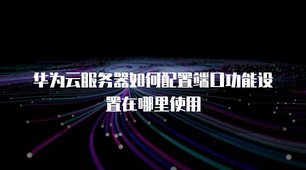 华为云服务器如何配置端口功能设置在哪里使用