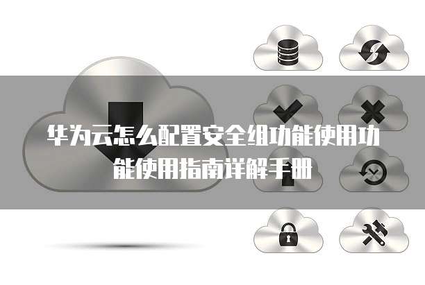 华为云怎么配置安全组功能使用功能使用指南详解手册