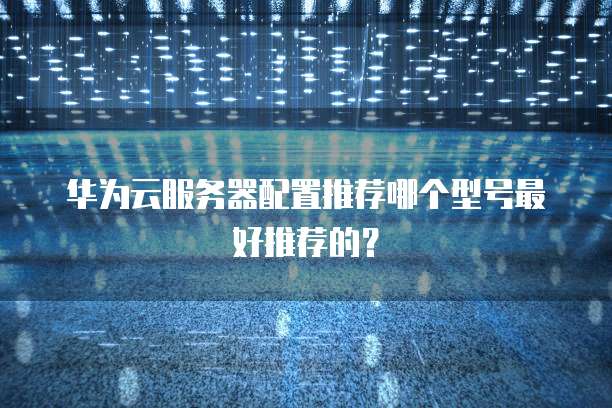 华为云服务器配置推荐哪个型号最好推荐的?