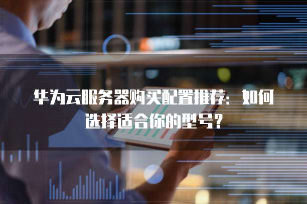 华为云服务器购买配置推荐:如何选择适合你的型号?