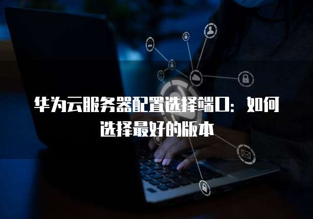 华为云服务器配置选择端口：如何选择最好的版本