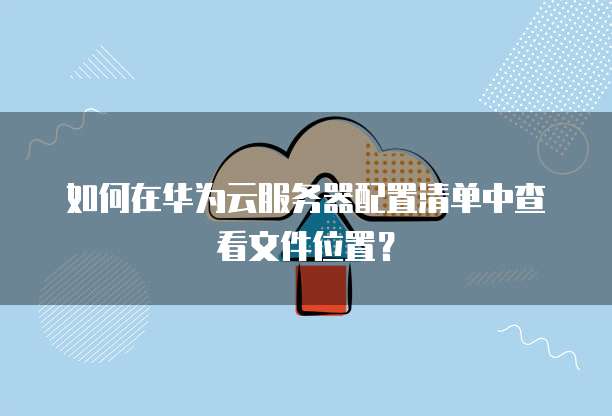 如何在华为云服务器配置清单中查看文件位置?
