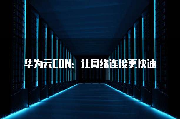 华为云CDN：让网络连接更快速