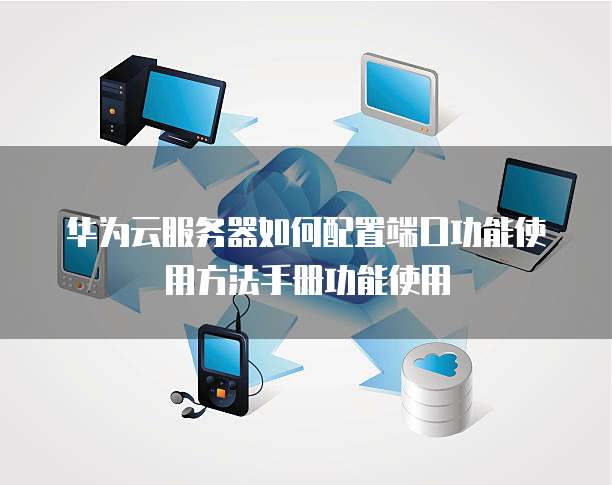 华为云服务器如何配置端口功能使用方法手册功能使用