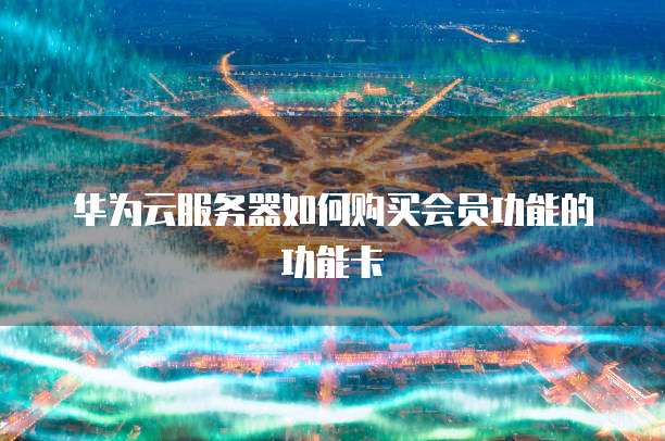 华为云服务器如何购买会员功能的功能卡