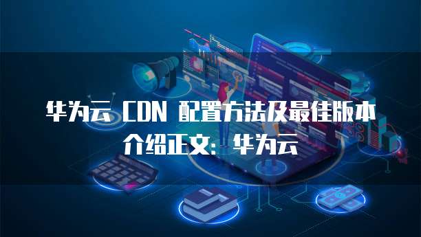 华为云 CDN 配置方法及最佳版本介绍正文：华为云