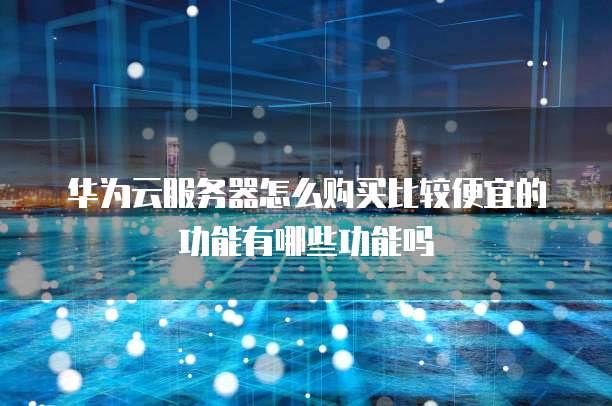 华为云服务器怎么购买比较便宜的功能有哪些功能吗