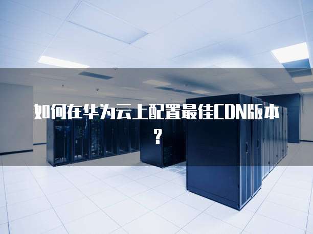 如何在华为云上配置最佳CDN版本?