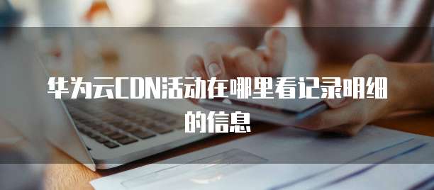 华为云CDN活动在哪里看记录明细的信息