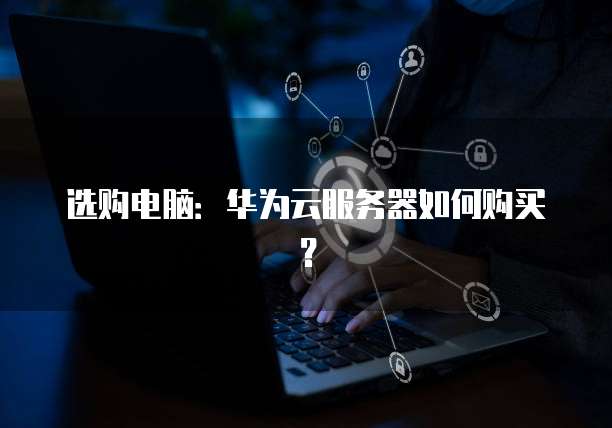 选购电脑:华为云服务器如何购买?